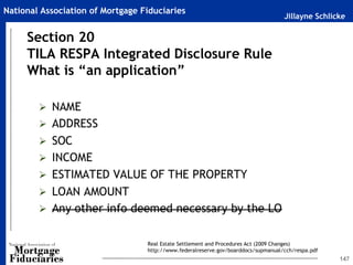 Jillayne Schlicke
National Association of Mortgage Fiduciaries
147
Section 20
TILA RESPA Integrated Disclosure Rule
What is “an application”
Real Estate Settlement and Procedures Act (2009 Changes)
http://www.federalreserve.gov/boarddocs/supmanual/cch/respa.pdf
 