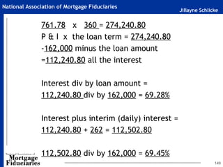 Jillayne Schlicke
National Association of Mortgage Fiduciaries
761.78 x 360 = 274,240.80
P & I x the loan term = 274,240.80
-162,000 minus the loan amount
=112,240.80 all the interest
Interest div by loan amount =
112,240.80 div by 162,000 = 69.28%
Interest plus interim (daily) interest =
112,240.80 + 262 = 112,502.80
112,502.80 div by 162,000 = 69.45%
149
 