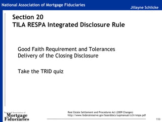 Jillayne Schlicke
National Association of Mortgage Fiduciaries
150
Good Faith Requirement and Tolerances
Delivery of the Closing Disclosure
Take the TRID quiz
Section 20
TILA RESPA Integrated Disclosure Rule
Real Estate Settlement and Procedures Act (2009 Changes)
http://www.federalreserve.gov/boarddocs/supmanual/cch/respa.pdf
 