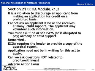 Jillayne Schlicke
National Association of Mortgage Fiduciaries
153
Section 21 ECOA Module.21.2
It is a violation to discourage an applicant from
making an application for credit on a
prohibited basis.
Cannot ask an applicant if he or she receives
alimony, child support. The applicant may
volunteer such information.
You must ask if he or she PAYS (or is obligated to
pay) alimony or child support.
Unmarried…
ECOA requires the lender to provide a copy of the
appraisal report.
Application need not be in writing for this act to
apply.
Can we ask questions NOT related to
creditworthiness?
Adverse Action Form
Equal Credit Opportunity Act
http://www.fdic.gov/regulations/laws/rules/6500-1200.html
 
