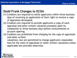 Jillayne Schlicke
National Association of Mortgage Fiduciaries
155
Dodd Frank Changes to ECOA
(1) Creditors are required to notify applicants within three business
days of receiving an application of their right to receive a copy
of appraisals developed.
(2) Creditors are required to provide applicants a copy of each
appraisal and other written valuation promptly upon its
completion or three business days before consummation or
account opening.
(3) Creditors are prohibited from charging for the copy of appraisals
and other written
valuations, but are permitted to charge applicants reasonable
fees for the costs of appraisals or other written valuations unless
applicable law provides otherwise.
 