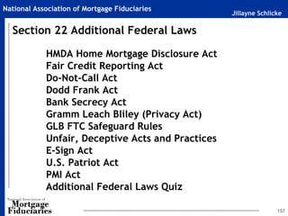 Jillayne Schlicke
National Association of Mortgage Fiduciaries
157
HMDA Home Mortgage Disclosure Act
Fair Credit Reporting Act
Do-Not-Call Act
Dodd Frank Act
Bank Secrecy Act
Gramm Leach Bliley (Privacy Act)
GLB FTC Safeguard Rules
Unfair, Deceptive Acts and Practices
E-Sign Act
U.S. Patriot Act
PMI Act
Additional Federal Laws Quiz
Section 22 Additional Federal Laws
 
