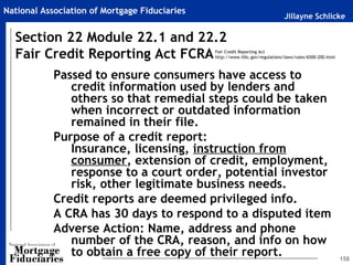 Jillayne Schlicke
National Association of Mortgage Fiduciaries
158
Passed to ensure consumers have access to
credit information used by lenders and
others so that remedial steps could be taken
when incorrect or outdated information
remained in their file.
Purpose of a credit report:
Insurance, licensing, instruction from
consumer, extension of credit, employment,
response to a court order, potential investor
risk, other legitimate business needs.
Credit reports are deemed privileged info.
A CRA has 30 days to respond to a disputed item
Adverse Action: Name, address and phone
number of the CRA, reason, and info on how
to obtain a free copy of their report.
Section 22 Module 22.1 and 22.2
Fair Credit Reporting Act FCRAFair Credit Reporting Act
http://www.fdic.gov/regulations/laws/rules/6500-200.html
 
