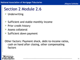 Jillayne Schlicke
National Association of Mortgage Fiduciaries
Section 2 Module 2.6
 Underwriting
 Sufficient and stable monthly income
 Prior credit history
 Assess collateral
 Sufficient down payment
Other factors: Payment shock, debt-to-income ratios,
cash on hand after closing, other compensating
factors
16
 