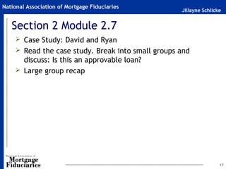 Jillayne Schlicke
National Association of Mortgage Fiduciaries
Section 2 Module 2.7
 Case Study: David and Ryan
 Read the case study. Break into small groups and
discuss: Is this an approvable loan?
 Large group recap
17
 