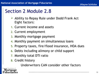 Jillayne Schlicke
National Association of Mortgage Fiduciaries
Section 2 Module 2.8
 Ability to Repay Rule under Dodd Frank Act
Eight factors:
1. Current income and assets
2. Current employment
3. Monthly mortgage payment
4. Monthly payment on simultaneous loans
5. Property taxes, fire/flood insurance, HOA dues
6. Debts including alimony or child support
7. Monthly total DTI ratio
8. Credit history
Underwriters CAN consider other factors
18
 
