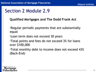 Jillayne Schlicke
National Association of Mortgage Fiduciaries
Section 2 Module 2.9
Qualified Mortgages and The Dodd Frank Act
•Regular periodic payments that are substantially
equal
•Loan term does not exceed 30 years
•Total points and fees do not exceed 3% for loans
over $100,000
•Total monthly debt to income does not exceed 43%
(Back-End)
19
 