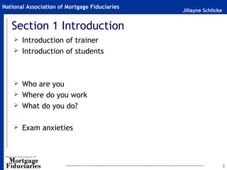 Jillayne Schlicke
National Association of Mortgage Fiduciaries
Section 1 Introduction
 Introduction of trainer
 Introduction of students
 Who are you
 Where do you work
 What do you do?
 Exam anxieties
2
 