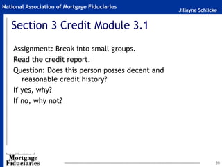 Jillayne Schlicke
National Association of Mortgage Fiduciaries
Section 3 Credit Module 3.1
Assignment: Break into small groups.
Read the credit report.
Question: Does this person posses decent and
reasonable credit history?
If yes, why?
If no, why not?
20
 