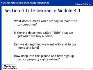 Jillayne Schlicke
National Association of Mortgage Fiduciaries
22
Section 4 Title Insurance Module 4.1
What does it mean when we say we hold title
to something?
Is there a document called “title” that we
get when we buy a home?
Can we do anything we want with and to our
home and land?
How deep into the ground and how high up
do our property rights extend?
 