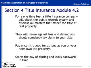 Jillayne Schlicke
National Association of Mortgage Fiduciaries
23
Section 4 Title Insurance Module 4.2
For a one time fee, a title insurance company
will check the public records system and
disclose all matters that affect the title of
real property.
They will insure against loss and defend you
should somebody lay claim to your title.
Pay once, it’s good for as long as you or your
heirs own the property.
Starts the day of closing and looks backward
in time.
 