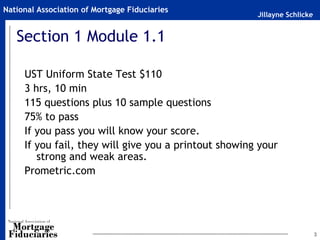 Jillayne Schlicke
National Association of Mortgage Fiduciaries
3
Section 1 Module 1.1
UST Uniform State Test $110
3 hrs, 10 min
115 questions plus 10 sample questions
75% to pass
If you pass you will know your score.
If you fail, they will give you a printout showing your
strong and weak areas.
Prometric.com
 