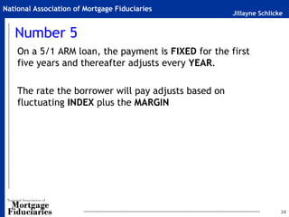 Jillayne Schlicke
National Association of Mortgage Fiduciaries
Number 5
On a 5/1 ARM loan, the payment is FIXED for the first
five years and thereafter adjusts every YEAR.
The rate the borrower will pay adjusts based on
fluctuating INDEX plus the MARGIN
34
 