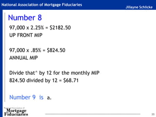 Jillayne Schlicke
National Association of Mortgage Fiduciaries
Number 8
97,000 x 2.25% = $2182.50
UP FRONT MIP
97,000 x .85% = $824.50
ANNUAL MIP
Divide that^ by 12 for the monthly MIP
824.50 divided by 12 = $68.71
Number 9 is a.
35
 