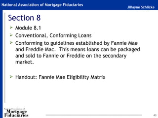Jillayne Schlicke
National Association of Mortgage Fiduciaries
Section 8
 Module 8.1
 Conventional, Conforming Loans
 Conforming to guidelines established by Fannie Mae
and Freddie Mac. This means loans can be packaged
and sold to Fannie or Freddie on the secondary
market.
 Handout: Fannie Mae Eligibility Matrix
43
 