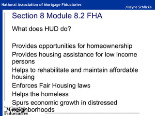 Jillayne Schlicke
National Association of Mortgage Fiduciaries
Section 8 Module 8.2 FHA
What does HUD do?
Provides opportunities for homeownership
Provides housing assistance for low income
persons
Helps to rehabilitate and maintain affordable
housing
Enforces Fair Housing laws
Helps the homeless
Spurs economic growth in distressed
neighborhoods
 