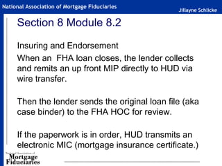 Jillayne Schlicke
National Association of Mortgage Fiduciaries
Section 8 Module 8.2
Insuring and Endorsement
When an FHA loan closes, the lender collects
and remits an up front MIP directly to HUD via
wire transfer.
Then the lender sends the original loan file (aka
case binder) to the FHA HOC for review.
If the paperwork is in order, HUD transmits an
electronic MIC (mortgage insurance certificate.)
 