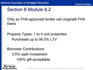 Jillayne Schlicke
National Association of Mortgage Fiduciaries
Section 8 Module 8.2
Only an FHA-approved lender can originate FHA
loans
Property Types: 1 to 4 unit properties
Purchases up to 96.5% LTV
Borrower Contributions
3.5% cash investment
100% gift acceptable
 