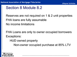 Jillayne Schlicke
National Association of Mortgage Fiduciaries
Section 8 Module 8.2
Reserves are not required on 1 & 2 unit properties
FHA loans are fully assumable
No income limitations
FHA Loans are only to owner occupied borrowers
Exceptions:
HUD owned property
Non-owner occupied purchase at 85% LTV
 