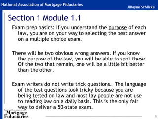 Jillayne Schlicke
National Association of Mortgage Fiduciaries
5
Section 1 Module 1.1
Exam prep basics: If you understand the purpose of each
law, you are on your way to selecting the best answer
on a multiple choice exam.
There will be two obvious wrong answers. If you know
the purpose of the law, you will be able to spot these.
Of the two that remain, one will be a little bit better
than the other.
Exam writers do not write trick questions. The language
of the test questions look tricky because you are
being tested on law and most lay people are not use
to reading law on a daily basis. This is the only fair
way to deliver a 50-state exam.
 