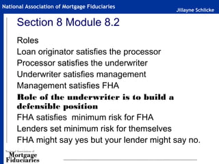Jillayne Schlicke
National Association of Mortgage Fiduciaries
Section 8 Module 8.2
Roles
Loan originator satisfies the processor
Processor satisfies the underwriter
Underwriter satisfies management
Management satisfies FHA
Role of the underwriter is to build a
defensible position
FHA satisfies minimum risk for FHA
Lenders set minimum risk for themselves
FHA might say yes but your lender might say no.
 