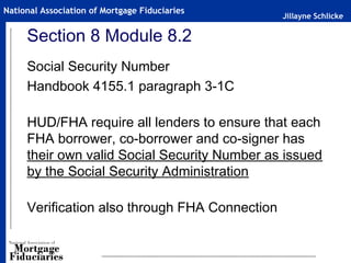 Jillayne Schlicke
National Association of Mortgage Fiduciaries
Section 8 Module 8.2
Social Security Number
Handbook 4155.1 paragraph 3-1C
HUD/FHA require all lenders to ensure that each
FHA borrower, co-borrower and co-signer has
their own valid Social Security Number as issued
by the Social Security Administration
Verification also through FHA Connection
 