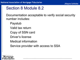 Jillayne Schlicke
National Association of Mortgage Fiduciaries
Section 8 Module 8.2
Documentation acceptable to verify social security
number includes:
Paystub
Valid tax return
Copy of SSN card
Driver’s license
Medical information
Service provider with access to SSA
 