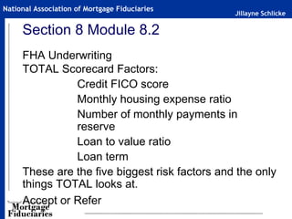 Jillayne Schlicke
National Association of Mortgage Fiduciaries
Section 8 Module 8.2
FHA Underwriting
TOTAL Scorecard Factors:
Credit FICO score
Monthly housing expense ratio
Number of monthly payments in
reserve
Loan to value ratio
Loan term
These are the five biggest risk factors and the only
things TOTAL looks at.
Accept or Refer
 