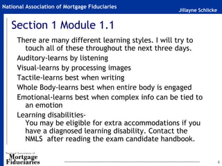 Jillayne Schlicke
National Association of Mortgage Fiduciaries
6
Section 1 Module 1.1
There are many different learning styles. I will try to
touch all of these throughout the next three days.
Auditory-learns by listening
Visual-learns by processing images
Tactile-learns best when writing
Whole Body-learns best when entire body is engaged
Emotional-learns best when complex info can be tied to
an emotion
Learning disabilities-
You may be eligible for extra accommodations if you
have a diagnosed learning disability. Contact the
NMLS after reading the exam candidate handbook.
 
