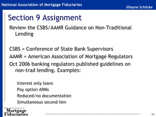 Jillayne Schlicke
National Association of Mortgage Fiduciaries
Section 9 Assignment
Review the CSBS/AAMR Guidance on Non-Traditional
Lending
CSBS = Conference of State Bank Supervisors
AAMR = American Association of Mortgage Regulators
Oct 2006 banking regulators published guidelines on
non-trad lending. Examples:
Interest only loans
Pay option ARMs
Reduced/no documentation
Simultaneous second lien
60
 