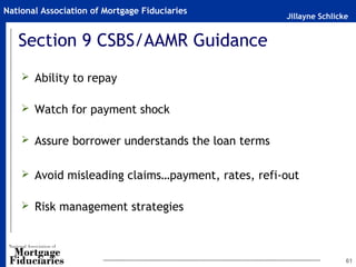Jillayne Schlicke
National Association of Mortgage Fiduciaries
Section 9 CSBS/AAMR Guidance
 Ability to repay
 Watch for payment shock
 Assure borrower understands the loan terms
 Avoid misleading claims…payment, rates, refi-out
 Risk management strategies
61
 