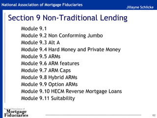 Jillayne Schlicke
National Association of Mortgage Fiduciaries
62
Section 9 Non-Traditional Lending
Module 9.1
Module 9.2 Non Conforming Jumbo
Module 9.3 Alt A
Module 9.4 Hard Money and Private Money
Module 9.5 ARMs
Module 9.6 ARM features
Module 9.7 ARM Caps
Module 9.8 Hybrid ARMs
Module 9.9 Option ARMs
Module 9.10 HECM Reverse Mortgage Loans
Module 9.11 Suitability
 