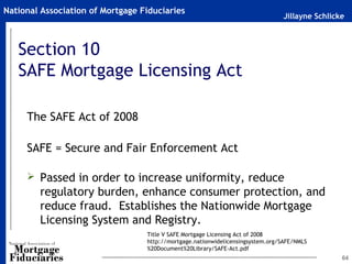 Jillayne Schlicke
National Association of Mortgage Fiduciaries
64
Section 10
SAFE Mortgage Licensing Act
The SAFE Act of 2008
SAFE = Secure and Fair Enforcement Act
 Passed in order to increase uniformity, reduce
regulatory burden, enhance consumer protection, and
reduce fraud. Establishes the Nationwide Mortgage
Licensing System and Registry.
Title V SAFE Mortgage Licensing Act of 2008
http://mortgage.nationwidelicensingsystem.org/SAFE/NMLS
%20Document%20Library/SAFE-Act.pdf
 