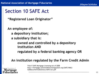 Jillayne Schlicke
National Association of Mortgage Fiduciaries
65
Section 10 SAFE Act
“Registered Loan Originator”
An employee of:
a depository institution;
a subsidiary that is:
owned and controlled by a depository
institution AND
regulated by a federal banking agency OR
An institution regulated by the Farm Credit Admin
Title V SAFE Mortgage Licensing Act of 2008
http://mortgage.nationwidelicensingsystem.org/SAFE/NMLS
%20Document%20Library/SAFE-Act.pdf
 
