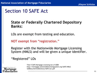 Jillayne Schlicke
National Association of Mortgage Fiduciaries
66
Section 10 SAFE Act
State or Federally Chartered Depository
Banks:
LOs are exempt from testing and education.
NOT exempt from “registration.”
Register with the Nationwide Mortgage Licensing
System (NMLS) and will be given a unique identifier.
“Registered” LOs
Title V SAFE Mortgage Licensing Act of 2008
http://mortgage.nationwidelicensingsystem.org/SAFE/NMLS
%20Document%20Library/SAFE-Act.pdf
 