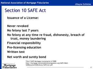 Jillayne Schlicke
National Association of Mortgage Fiduciaries
67
Section 10 SAFE Act
Issuance of a License:
Never revoked
No felony last 7 years
No felony at any time re fraud, dishonesty, breach of
trust, money laundering
Financial responsibility
Pre-licensing education
Written test
Net worth and surety bond
Title V SAFE Mortgage Licensing Act of 2008
http://mortgage.nationwidelicensingsystem.org/SAFE/NMLS
%20Document%20Library/SAFE-Act.pdf
 