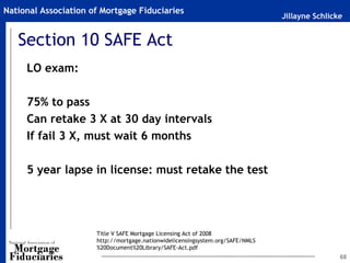 Jillayne Schlicke
National Association of Mortgage Fiduciaries
68
Section 10 SAFE Act
LO exam:
75% to pass
Can retake 3 X at 30 day intervals
If fail 3 X, must wait 6 months
5 year lapse in license: must retake the test
Title V SAFE Mortgage Licensing Act of 2008
http://mortgage.nationwidelicensingsystem.org/SAFE/NMLS
%20Document%20Library/SAFE-Act.pdf
 