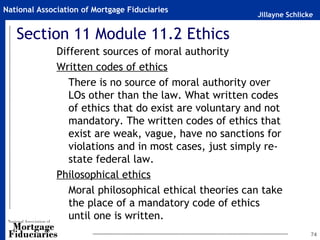 Jillayne Schlicke
National Association of Mortgage Fiduciaries
Section 11 Module 11.2 Ethics
Different sources of moral authority
Written codes of ethics
There is no source of moral authority over
LOs other than the law. What written codes
of ethics that do exist are voluntary and not
mandatory. The written codes of ethics that
exist are weak, vague, have no sanctions for
violations and in most cases, just simply re-
state federal law.
Philosophical ethics
Moral philosophical ethical theories can take
the place of a mandatory code of ethics
until one is written.
74
 