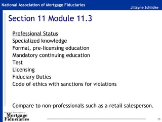 Jillayne Schlicke
National Association of Mortgage Fiduciaries
75
Section 11 Module 11.3
Professional Status
Specialized knowledge
Formal, pre-licensing education
Mandatory continuing education
Test
Licensing
Fiduciary Duties
Code of ethics with sanctions for violations
Compare to non-professionals such as a retail salesperson.
 