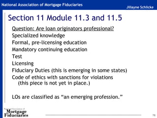 Jillayne Schlicke
National Association of Mortgage Fiduciaries
76
Section 11 Module 11.3 and 11.5
Question: Are loan originators professional?
Specialized knowledge
Formal, pre-licensing education
Mandatory continuing education
Test
Licensing
Fiduciary Duties (this is emerging in some states)
Code of ethics with sanctions for violations
(this piece is not yet in place.)
LOs are classified as “an emerging profession.”
 