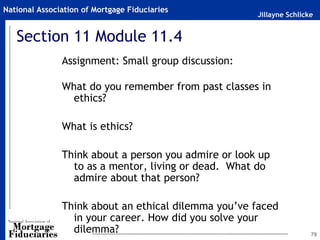 Jillayne Schlicke
National Association of Mortgage Fiduciaries
79
Section 11 Module 11.4
Assignment: Small group discussion:
What do you remember from past classes in
ethics?
What is ethics?
Think about a person you admire or look up
to as a mentor, living or dead. What do
admire about that person?
Think about an ethical dilemma you’ve faced
in your career. How did you solve your
dilemma?
 