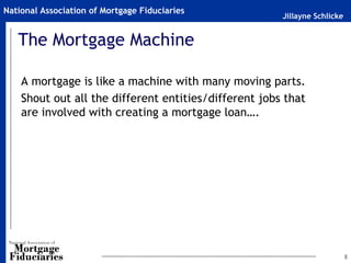 Jillayne Schlicke
National Association of Mortgage Fiduciaries
The Mortgage Machine
A mortgage is like a machine with many moving parts.
Shout out all the different entities/different jobs that
are involved with creating a mortgage loan….
8
 