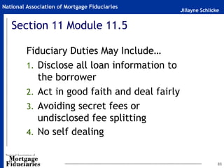 Jillayne Schlicke
National Association of Mortgage Fiduciaries
85
Section 11 Module 11.5
Fiduciary Duties May Include…
1. Disclose all loan information to
the borrower
2. Act in good faith and deal fairly
3. Avoiding secret fees or
undisclosed fee splitting
4. No self dealing
 