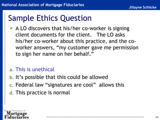 Jillayne Schlicke
National Association of Mortgage Fiduciaries
Sample Ethics Question
 A LO discovers that his/her co-worker is signing
client documents for the client. The LO asks
his/her co-worker about this practice, and the co-
worker answers, “my customer gave me permission
to sign her name on her behalf.”
a. This is unethical
b. It’s possible that this could be allowed
c. Federal law “signatures are cool” allows this
d. This practice is normal
89
 