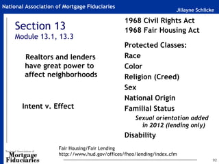 Jillayne Schlicke
National Association of Mortgage Fiduciaries
92
1968 Civil Rights Act
1968 Fair Housing Act
~
Protected Classes:
Race
Color
Religion (Creed)
Sex
National Origin
Familial Status
Sexual orientation added
in 2012 (lending only)
Disability
Section 13
Module 13.1, 13.3
Intent v. Effect
Realtors and lenders
have great power to
affect neighborhoods
Fair Housing/Fair Lending
http://www.hud.gov/offices/fheo/lending/index.cfm
 