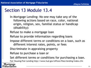 Jillayne Schlicke
National Association of Mortgage Fiduciaries
Section 13 Module 13.4
In Mortgage Lending: No one may take any of the
following actions based on race, color, national
origin, religion, sex, familial status or handicap
(disability):
Refuse to make a mortgage loan
Refuse to provide information regarding loans
Impose different terms or conditions on a loan, such as
different interest rates, points, or fees
Discriminate in appraising property
Refuse to purchase a loan or
Set different terms or conditions for purchasing a loan.
Fair Housing/Fair Lending http://www.hud.gov/offices/fheo/lending/index.cfm
95
 