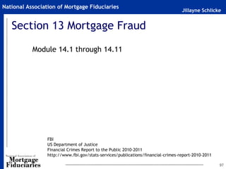 Jillayne Schlicke
National Association of Mortgage Fiduciaries
Section 13 Mortgage Fraud
Module 14.1 through 14.11
97
FBI
US Department of Justice
Financial Crimes Report to the Public 2010-2011
http://www.fbi.gov/stats-services/publications/financial-crimes-report-2010-2011
 