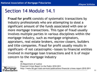 Jillayne Schlicke
National Association of Mortgage Fiduciaries
Section 14 Module 14.1
Fraud for profit consists of systematic transactions by
industry professionals who are attempting to steal a
significant amount of the funds associated with one or
more mortgage transactions. This type of fraud usually
involves multiple parties in various disciplines within the
mortgage industry, such as mortgage originators,
appraisers, real estate brokers, escrow closers, builders
and title companies. Fraud for profit usually results in
significant—if not catastrophic—losses to financial entities
involved in mortgage loan transactions and it is of major
concern to the mortgage industry
99
FBI
US Department of Justice
Financial Crimes Report to the Public 2010-2011
http://www.fbi.gov/stats-services/publications/financial-crimes-report-2010-2011
 