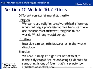 National Association of Mortgage Fiduciaries
                                                        Jillayne Schlicke


   Section 10 Module 10.2 Ethics
                Different sources of moral authority
                Religion
                   We can’t use religion to solve ethical dilemmas
                   when holding a professional role because there
                   are thousands of different religions in the
                   world. Which one would we us?
                Intuition
                   Intuition can sometimes steer us in the wrong
                   direction
                Emotion
                   “If I can’t sleep at night it’s not ethical.”
                   If the only reason we’re choosing to do/not do
                   something is out of fear, that’s a pretty low
                   standard of motivation                               13
 