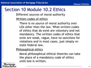 National Association of Mortgage Fiduciaries
                                                        Jillayne Schlicke


   Section 10 Module 10.2 Ethics
              Different sources of moral authority
              Written codes of ethics
                 There is no source of moral authority over
                 LOs other than the law. What written codes
                 of ethics that do exist are voluntary and not
                 mandatory. The written codes of ethics that
                 exist are weak, vague, have no sanctions for
                 violations and in most cases, just simply re-
                 state federal law.
              Philosophical ethics
                 Moral philosophical ethical theories can take
                 the place of a mandatory code of ethics
                 until one is written.
                                                                        14
 